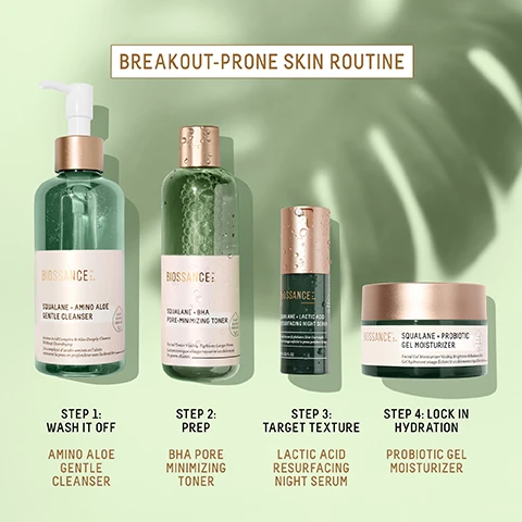 Image 1 - Image showing four skincare products in a line with text describing a routine BREAKOUT-PRONE SKIN ROUTINE STEP 1: WASH IT OFF AMINO ALOE GENTLE CLEANSER STEP 2: PREP BHA PORE MINIMIZING TONER STEP 3: TARGET TEXTURE LACTIC ACID RESURFACING NIGHT SERUM STEP 4: LOCK IN HYDRATION PROBIOTIC GEL MOISTURIZER. Image 2 - A green glass bottle of Biossance Squalane + Amino Aloe Gentle Cleanser with spilled liquid and text overlay stating AFTER 14 DAYS 100% showed significant removal of daily pollutants¹ 97% agree this product helped to remove daily makeup¹ 97% agree their pores appear more refined & skin is softer and smoother¹ ¹Based on a 14 day consumer study of 35 female subjects, ages 18-50, after twice daily use. Image 3 - A bottle of green Biossance Squalane + BHA Pore-Minimizing Toner is shown with natural elements like bark, sliced fruit, and water splashes, featuring text BIOSSANCE SQUALANE + BHA PORE-MINIMIZING TONER Facial Toner Visibly Tightens Large Pores Lotion tonique visage resserre visiblement les pores dilatés CAVIAR LIME EXTRACT Gently exfoliates for smoother, brighter skin WHITE WILLOWBARK EXTRACT Unclogs pores and regulates oil production SUGARCANE-DERIVED SQUALANE Delivers weightless, shine-free hydration. Image 4 - A green bottle of Biossance Squalane + BHA Pore-Minimizing Toner is displayed next to text that reads BIOSSANCE SQUALANE + BHA PORE-MINIMIZING TONER Facial Toner Visibly Tightens Large Pores Lotion tonique visage resserre visiblement les pores dilates AFTER 2 WEEKS 100% agree their pores were minimized¹ 97% agree their blackheads were less visible¹ 94% showed a visible reduction in excess oil² ¹Based on a 21 day consumer study of 38 female subjects, ages 20-58, after twice daily use ²Based on a 14 day consumer study of 35 female subjects, ages 18-50, after twice daily use. Image 5 - A split image shows a persons face before and after 14 days of using a serum with visible text BEFORE AFTER 14 DAYS Unretouched photos SQUALANE + LACTIC ACID RESURFACING NIGHT SERUM. Image 6 - A triptych of photos shows a persons face with text labels BEFORE, AFTER 2 DAYS, AFTER 22 DAYS, and Unretouched photos, accompanied by a jar of product labeled BIOSSANCE SQUALANE + PROBIOTIC GEL MOISTURIZER Gel Moisturizer Calmante Révélateur dEclat & Minimiseur de Pores Gel hydratant calment qui nourrit & éclaircit la peau, with the overall image titled SQUALANE + PROBIOTIC GEL MOISTURIZER. Image 7 - A jar of Biossance Squalane + Probiotic Gel Moisturizer sits next to text reading Biossance SQUALANE + PROBIOTIC GEL MOISTURIZER Gel Moisturizer Calms Reactive Skin & Minimizes the Appearance of Pores Gel hydratant calme la peau réactive et minimise lapparence des pores AFTER 1 USE 100% agree their skin looks calm and less irritated¹ 94% showed improvement in pore size² AFTER 1 WEEK 94% agree redness was visibly improved¹ AFTER 4 WEEKS 97% agree their skin looks clearer¹ ¹Based on a 4 week consumer study of 33 women, ages 18-50 ²Based on a 4 week clinical study of 33 women, ages 18-50.
