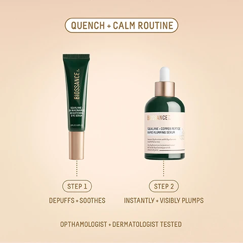 Image 1 - The image displays a Quench + Calm Routine featuring a dark green Biossance Squalane + 5% Niacinamide Brightening Eye Serum tube, 15ML / 0.5 US FL. OZ., labeled as Step 1 Depuffs + Soothes, alongside a dark green Biossance Squalane + Copper Peptide Rapid Plumping Serum dropper bottle, indicated as Plant Derived Squalane with text Instant Hydration with Hyaluronic Acid & Paracress and Une hydratation instantanée avec de lacide hyaluronique et du cresson de para, labeled as Step 2 Instantly + Visibly Plumps, all part of a routine that is Ophthamologist + Dermatologist Tested. Image 2 - A close-up of a persons right eye shows three white drops of product under the eye and a green bottle with a gold applicator tip applying more product, with overlaying text that states 100% SAW INSTANT CLINICAL IMPROVEMENT IN BRIGHTNESS¹ 100% SAW BRIGHTER, DEPUFFED, AND HYDRATED UNDER EYES² 90% SAW INSTANTLY REDUCED UNDER-EYE PUFFINESS³ followed by ¹ Based on a 56-day clinical study on 30 women, ages 25-55, with twice daily use ² Based on participant questionnaires from a 56-day clinical study of 32 women, ages 25-55, with twice-daily use ³ Based on participant questionnaires from a study on 27 women, with twice daily use. Image 3 - Several wet green Biossance Squalane + Copper Peptide Rapid Plumping Serum bottles with droppers are arranged on a light blue surface, featuring text that reads 1200+ ⭐⭐⭐⭐⭐ REVIEWS, BIOSSANCE™ SQUALANE + COPPER PEPTIDE RAPID PLUMPING SERUM, Instant Hydration with Hyaluronic Acid & Paracress, Hydratation instantanée avec lacide hyaluronique et du cresson de para, and customer testimonials: MY SKIN FEELS MORE RESILIENT AND LOOKS MORE RADIANT, WITH A NOTICEABLE REDUCTION IN FINE LINES. MY SKIN LOOKS INSTANTLY PLUMPED AND REFRESHED. I LOVE THIS SERUM! MY SKIN FEELS FIRMER WITH FEWER FINE LINES. ITS VERY LIGHT, ABSORBS QUICKLY, AND ISNT STICKY. Image 4 - A dark green eye serum bottle with a rose gold 360 degree lymphatic roller applicator and a detached cap, both covered in water droplets, is shown against a soft gradient background, with visible text SQUALAN 5% NIACINAMID BRIGHTENING EYE SERUM 15ML/0.5 US FL.OZ. 360° LYMPHATIC ROLLER SOOTHES SKIN WITH INSTANT COOLNESS VISIBLY DEPUFFS FROM EVERY ANGLE.