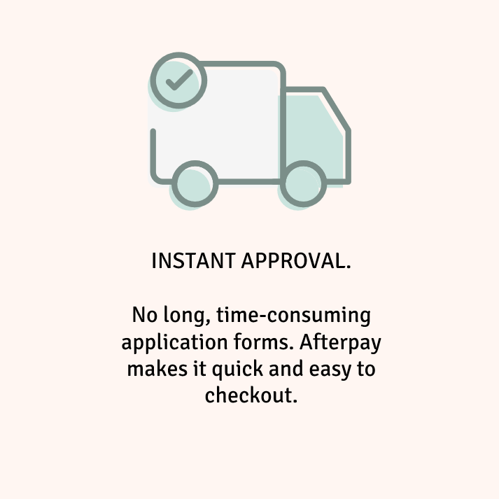 INSTANT APPROVAL. No long, time-consuming application forms. Afterpay makes it quick and easy to checkout.